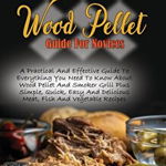 Wood Pellet Guide For Novices: A Practical And Effective Guide To Everything You Need To Know About Wood Pellet And Smoker Grill Plus Simple