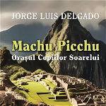 Machu Picchu. Orasul Copiilor Soarelui - Jorge Luis Delgado, Jorge Luis Delgado