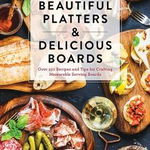 Beautiful Platters and Delicious Boards: Over 150 Recipes and Tips for Crafting Memorable Charcuterie Serving Boards