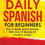 Daily Spanish For Beginners: How To Easily Speak Spanish With Only 12 Minutes Of Practice A Day - Celestino Rivas, Celestino Rivas