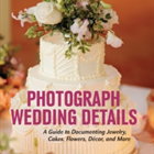 Photograph Wedding Details: A Guide to Documenting Jewelry, Cakes, Flowers, Decor and More