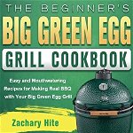 The Beginner's Big Green Egg Grill Cookbook: Easy and Mouthwatering Recipes for Making Real BBQ with Your Big Green Egg Grill - Zachary Hite
