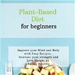 Plant-Based Diet for Beginners: Improve your Mind and Body with Easy Recipes. Increase your strength and lose weight by eating healthy - Sarah Brown