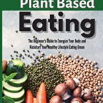 Plant Based Eating: The Beginner's Guide to Energize Your Body and Kickstart Your Healthy Lifestyle Eating Green