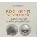 Regi, sfinti si anonimi. Cercetatori si oseminte umane in arheologia din Romania - Alexandra Ion