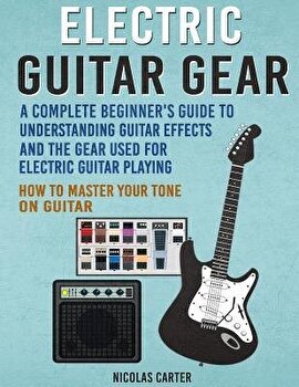 Electric Guitar Gear: A Complete Beginner's Guide To Understanding Guitar Effects And The Gear Used For Electric Guitar Playing &amp