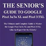 The Senior's Guide to Google Pixel 3a/3a XL and Pixel 3/3xl: The Ultimate and Complete Guide to Master the Google Pixel 3a/3a XL and Pixel 3/3XL like