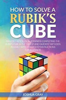 How to Solve a Rubik's Cube: Master the Solution Towards Completing the Rubik's Cube in the Easiest and Quickest Methods Possible with Step by Step