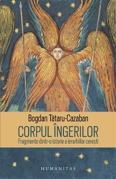 Corpul ingerilor. Fragmente dintr-o istorie a ierarhiilor ceresti - Bogdan Tataru-Cazaban