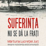 Suferinta nu se da la frati. Marturia Lucretiei Jurj despre rezistenta anticomunista din Muntii Apuseni (1948-1958), 