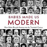 Babies Made Us Modern: How Infants Brought America into the Twentieth Century