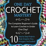 Crochet: One Day Crochet Mastery: The Complete Beginner's Guide to Learn Crochet in Under 1 Day! - 10 Step by Step Projects Tha
