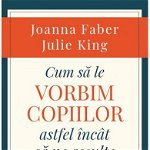 Cum Sa Le Vorbim Copiilor Astfel Incat Sa Ne Asculte, Julie King,Joanna Faber - Editura Curtea Veche