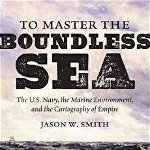 To Master the Boundless Sea: The U.S. Navy, the Marine Environment, and the Cartography of Empire, Hardcover - Jason W. Smith