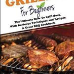 Grilling for Beginners: The Ultimate How to Grill Book with Barbecue Techniques and Recipes