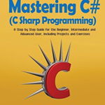 Mastering C# (C Sharp Programming): A Step by Step Guide for the Beginner, Intermediate and Advanced User, Including Projects and Exercises