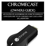 Chromecast (Owners Guide): An Ultimate Handbook on How to Operate and Explore Your Chrome Cast Like a Pro in 3 Minutes