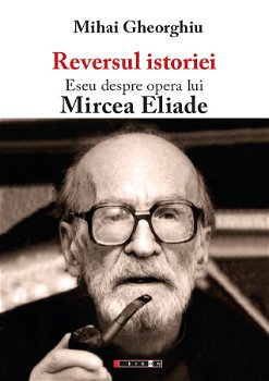 Reversul istoriei. Eseu despre opera lui Mircea Eliade - Mihai Gheorghiu, ed 2016